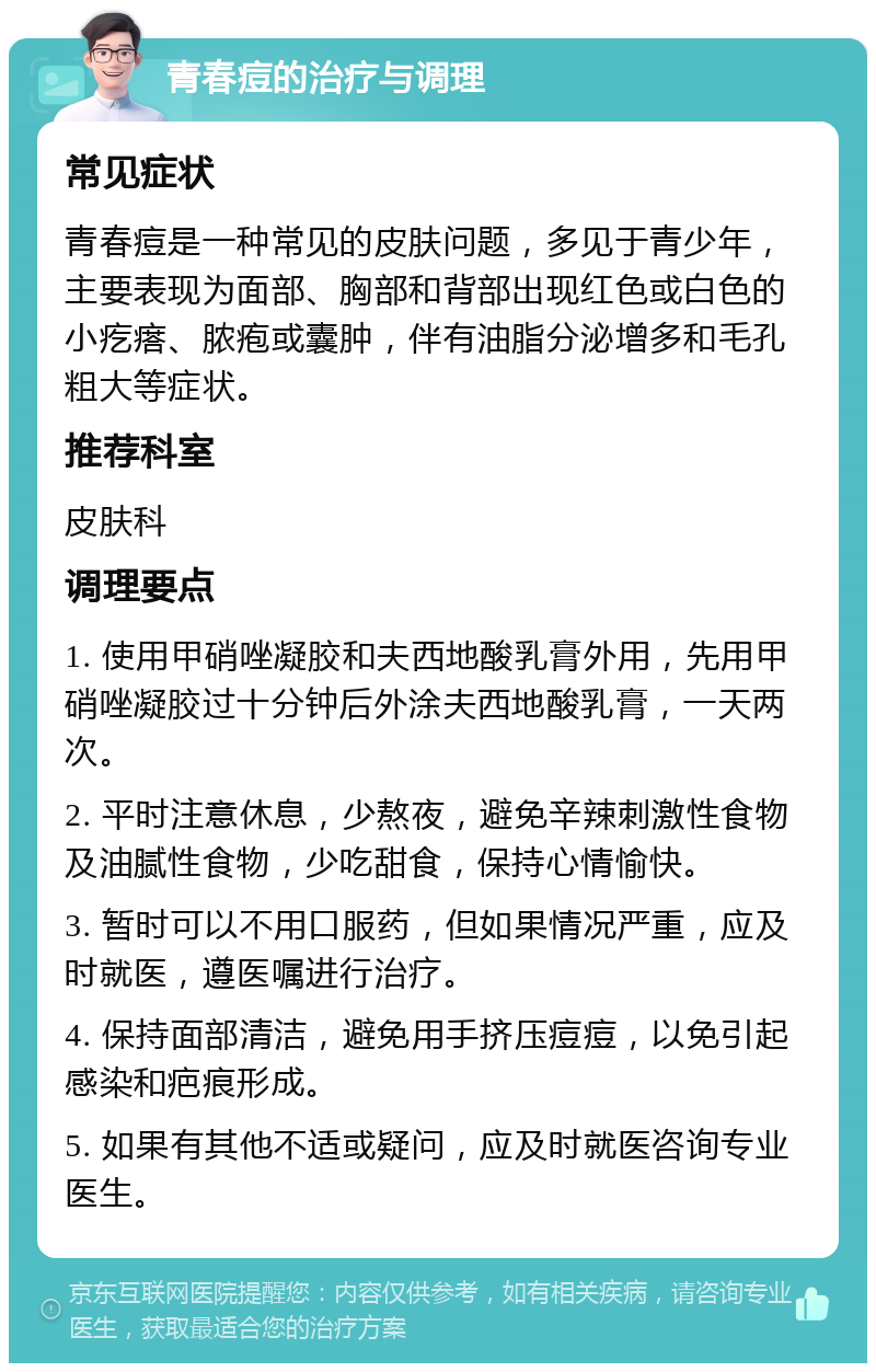 青春痘的治疗与调理 常见症状 青春痘是一种常见的皮肤问题，多见于青少年，主要表现为面部、胸部和背部出现红色或白色的小疙瘩、脓疱或囊肿，伴有油脂分泌增多和毛孔粗大等症状。 推荐科室 皮肤科 调理要点 1. 使用甲硝唑凝胶和夫西地酸乳膏外用，先用甲硝唑凝胶过十分钟后外涂夫西地酸乳膏，一天两次。 2. 平时注意休息，少熬夜，避免辛辣刺激性食物及油腻性食物，少吃甜食，保持心情愉快。 3. 暂时可以不用口服药，但如果情况严重，应及时就医，遵医嘱进行治疗。 4. 保持面部清洁，避免用手挤压痘痘，以免引起感染和疤痕形成。 5. 如果有其他不适或疑问，应及时就医咨询专业医生。