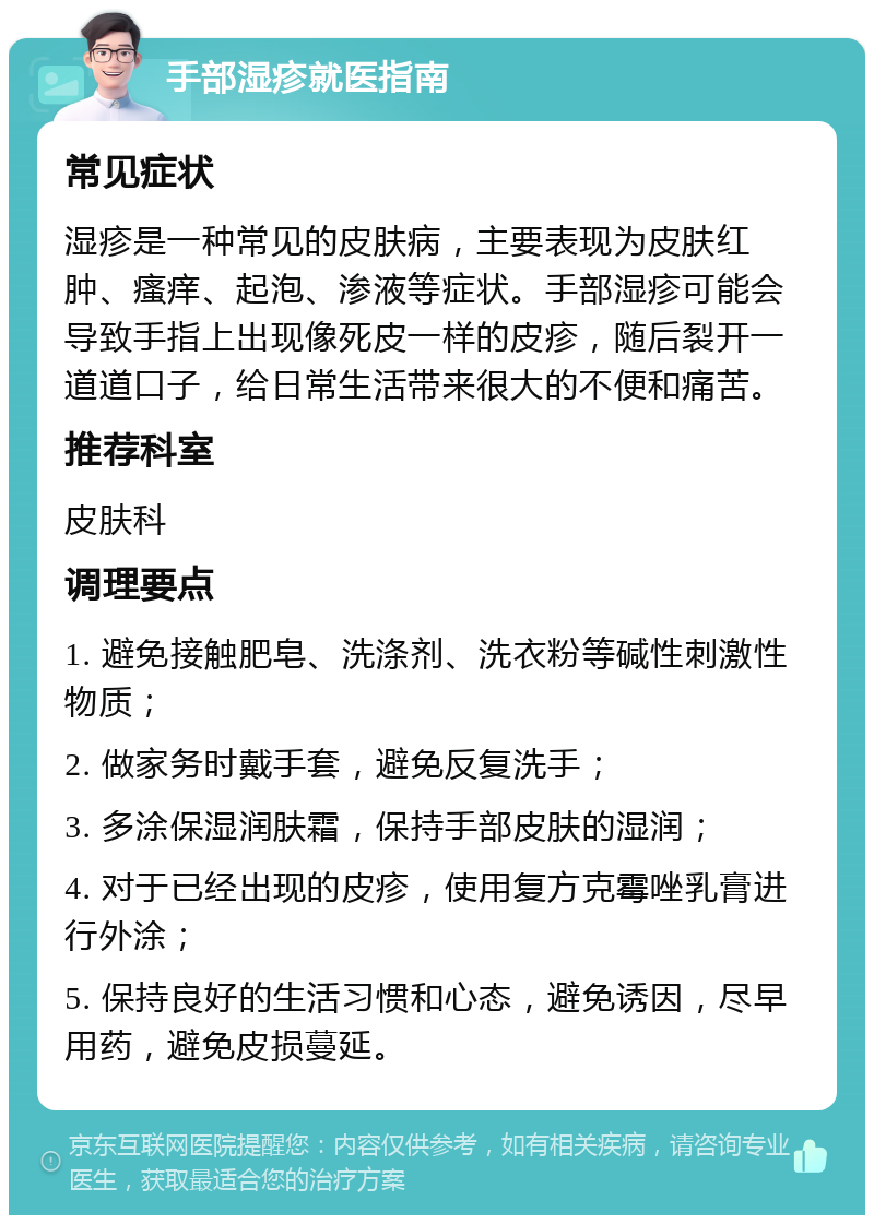 手部湿疹就医指南 常见症状 湿疹是一种常见的皮肤病，主要表现为皮肤红肿、瘙痒、起泡、渗液等症状。手部湿疹可能会导致手指上出现像死皮一样的皮疹，随后裂开一道道口子，给日常生活带来很大的不便和痛苦。 推荐科室 皮肤科 调理要点 1. 避免接触肥皂、洗涤剂、洗衣粉等碱性刺激性物质； 2. 做家务时戴手套，避免反复洗手； 3. 多涂保湿润肤霜，保持手部皮肤的湿润； 4. 对于已经出现的皮疹，使用复方克霉唑乳膏进行外涂； 5. 保持良好的生活习惯和心态，避免诱因，尽早用药，避免皮损蔓延。