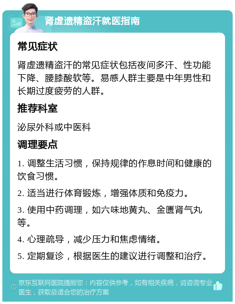 肾虚遗精盗汗就医指南 常见症状 肾虚遗精盗汗的常见症状包括夜间多汗、性功能下降、腰膝酸软等。易感人群主要是中年男性和长期过度疲劳的人群。 推荐科室 泌尿外科或中医科 调理要点 1. 调整生活习惯，保持规律的作息时间和健康的饮食习惯。 2. 适当进行体育锻炼，增强体质和免疫力。 3. 使用中药调理，如六味地黄丸、金匮肾气丸等。 4. 心理疏导，减少压力和焦虑情绪。 5. 定期复诊，根据医生的建议进行调整和治疗。