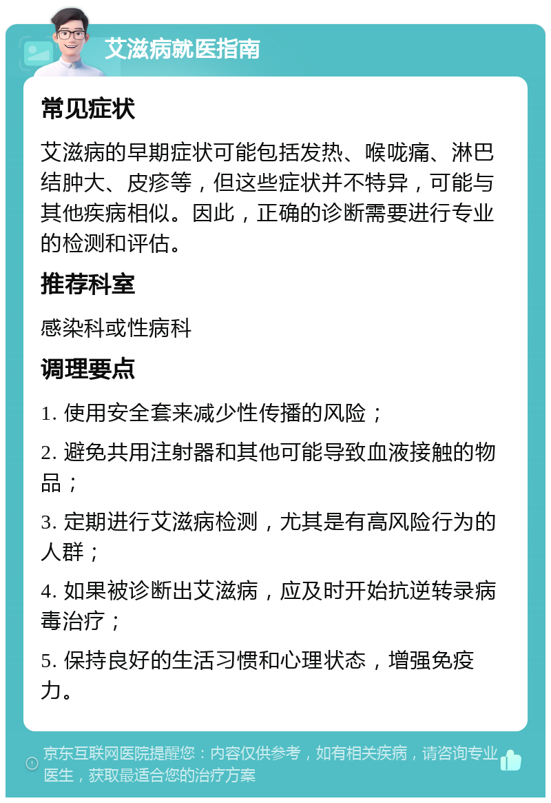 艾滋病就医指南 常见症状 艾滋病的早期症状可能包括发热、喉咙痛、淋巴结肿大、皮疹等，但这些症状并不特异，可能与其他疾病相似。因此，正确的诊断需要进行专业的检测和评估。 推荐科室 感染科或性病科 调理要点 1. 使用安全套来减少性传播的风险； 2. 避免共用注射器和其他可能导致血液接触的物品； 3. 定期进行艾滋病检测，尤其是有高风险行为的人群； 4. 如果被诊断出艾滋病，应及时开始抗逆转录病毒治疗； 5. 保持良好的生活习惯和心理状态，增强免疫力。