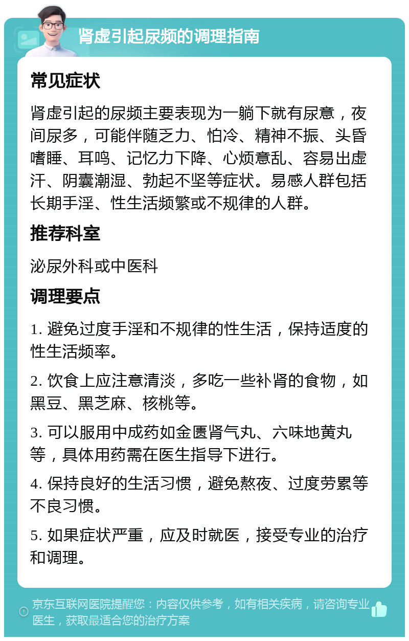 肾虚引起尿频的调理指南 常见症状 肾虚引起的尿频主要表现为一躺下就有尿意，夜间尿多，可能伴随乏力、怕冷、精神不振、头昏嗜睡、耳鸣、记忆力下降、心烦意乱、容易出虚汗、阴囊潮湿、勃起不坚等症状。易感人群包括长期手淫、性生活频繁或不规律的人群。 推荐科室 泌尿外科或中医科 调理要点 1. 避免过度手淫和不规律的性生活，保持适度的性生活频率。 2. 饮食上应注意清淡，多吃一些补肾的食物，如黑豆、黑芝麻、核桃等。 3. 可以服用中成药如金匮肾气丸、六味地黄丸等，具体用药需在医生指导下进行。 4. 保持良好的生活习惯，避免熬夜、过度劳累等不良习惯。 5. 如果症状严重，应及时就医，接受专业的治疗和调理。