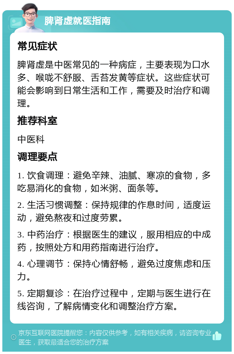 脾肾虚就医指南 常见症状 脾肾虚是中医常见的一种病症，主要表现为口水多、喉咙不舒服、舌苔发黄等症状。这些症状可能会影响到日常生活和工作，需要及时治疗和调理。 推荐科室 中医科 调理要点 1. 饮食调理：避免辛辣、油腻、寒凉的食物，多吃易消化的食物，如米粥、面条等。 2. 生活习惯调整：保持规律的作息时间，适度运动，避免熬夜和过度劳累。 3. 中药治疗：根据医生的建议，服用相应的中成药，按照处方和用药指南进行治疗。 4. 心理调节：保持心情舒畅，避免过度焦虑和压力。 5. 定期复诊：在治疗过程中，定期与医生进行在线咨询，了解病情变化和调整治疗方案。