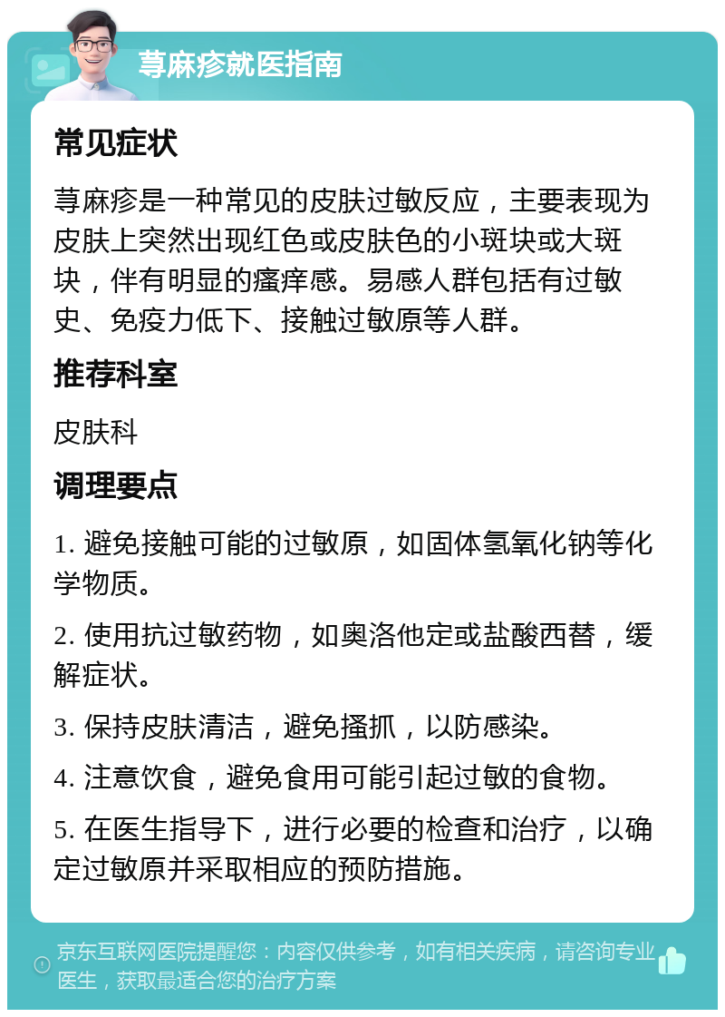 荨麻疹就医指南 常见症状 荨麻疹是一种常见的皮肤过敏反应，主要表现为皮肤上突然出现红色或皮肤色的小斑块或大斑块，伴有明显的瘙痒感。易感人群包括有过敏史、免疫力低下、接触过敏原等人群。 推荐科室 皮肤科 调理要点 1. 避免接触可能的过敏原，如固体氢氧化钠等化学物质。 2. 使用抗过敏药物，如奥洛他定或盐酸西替，缓解症状。 3. 保持皮肤清洁，避免搔抓，以防感染。 4. 注意饮食，避免食用可能引起过敏的食物。 5. 在医生指导下，进行必要的检查和治疗，以确定过敏原并采取相应的预防措施。