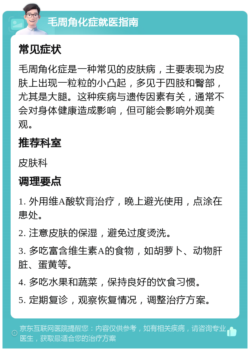 毛周角化症就医指南 常见症状 毛周角化症是一种常见的皮肤病，主要表现为皮肤上出现一粒粒的小凸起，多见于四肢和臀部，尤其是大腿。这种疾病与遗传因素有关，通常不会对身体健康造成影响，但可能会影响外观美观。 推荐科室 皮肤科 调理要点 1. 外用维A酸软膏治疗，晚上避光使用，点涂在患处。 2. 注意皮肤的保湿，避免过度烫洗。 3. 多吃富含维生素A的食物，如胡萝卜、动物肝脏、蛋黄等。 4. 多吃水果和蔬菜，保持良好的饮食习惯。 5. 定期复诊，观察恢复情况，调整治疗方案。