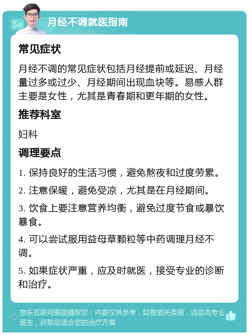 月经不调就医指南 常见症状 月经不调的常见症状包括月经提前或延迟、月经量过多或过少、月经期间出现血块等。易感人群主要是女性，尤其是青春期和更年期的女性。 推荐科室 妇科 调理要点 1. 保持良好的生活习惯，避免熬夜和过度劳累。 2. 注意保暖，避免受凉，尤其是在月经期间。 3. 饮食上要注意营养均衡，避免过度节食或暴饮暴食。 4. 可以尝试服用益母草颗粒等中药调理月经不调。 5. 如果症状严重，应及时就医，接受专业的诊断和治疗。