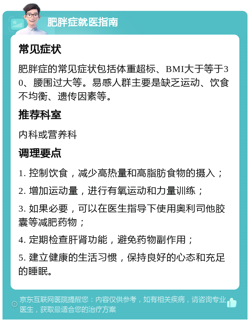 肥胖症就医指南 常见症状 肥胖症的常见症状包括体重超标、BMI大于等于30、腰围过大等。易感人群主要是缺乏运动、饮食不均衡、遗传因素等。 推荐科室 内科或营养科 调理要点 1. 控制饮食，减少高热量和高脂肪食物的摄入； 2. 增加运动量，进行有氧运动和力量训练； 3. 如果必要，可以在医生指导下使用奥利司他胶囊等减肥药物； 4. 定期检查肝肾功能，避免药物副作用； 5. 建立健康的生活习惯，保持良好的心态和充足的睡眠。