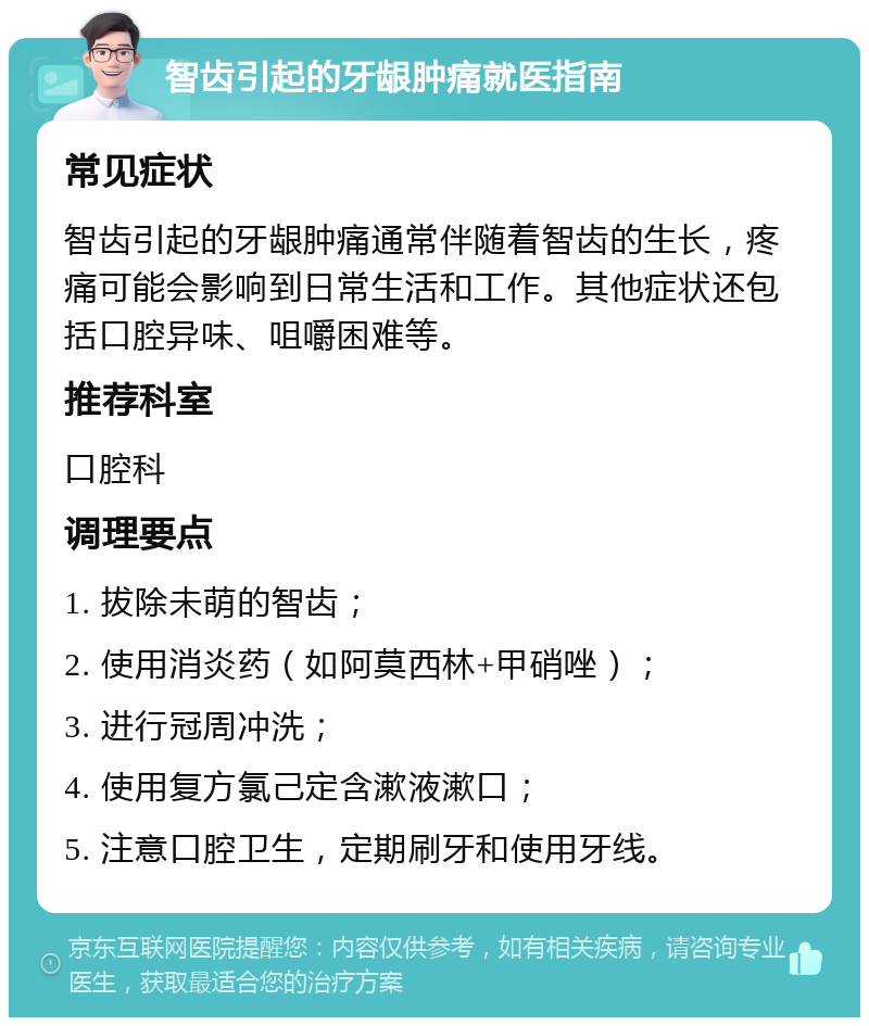 智齿引起的牙龈肿痛就医指南 常见症状 智齿引起的牙龈肿痛通常伴随着智齿的生长，疼痛可能会影响到日常生活和工作。其他症状还包括口腔异味、咀嚼困难等。 推荐科室 口腔科 调理要点 1. 拔除未萌的智齿； 2. 使用消炎药（如阿莫西林+甲硝唑）； 3. 进行冠周冲洗； 4. 使用复方氯己定含漱液漱口； 5. 注意口腔卫生，定期刷牙和使用牙线。