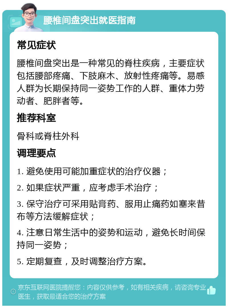 腰椎间盘突出就医指南 常见症状 腰椎间盘突出是一种常见的脊柱疾病，主要症状包括腰部疼痛、下肢麻木、放射性疼痛等。易感人群为长期保持同一姿势工作的人群、重体力劳动者、肥胖者等。 推荐科室 骨科或脊柱外科 调理要点 1. 避免使用可能加重症状的治疗仪器； 2. 如果症状严重，应考虑手术治疗； 3. 保守治疗可采用贴膏药、服用止痛药如塞来昔布等方法缓解症状； 4. 注意日常生活中的姿势和运动，避免长时间保持同一姿势； 5. 定期复查，及时调整治疗方案。