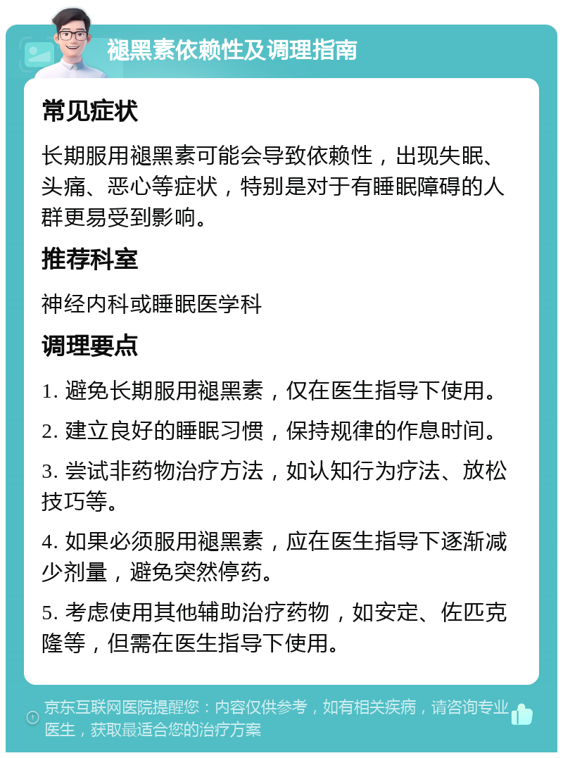 褪黑素依赖性及调理指南 常见症状 长期服用褪黑素可能会导致依赖性，出现失眠、头痛、恶心等症状，特别是对于有睡眠障碍的人群更易受到影响。 推荐科室 神经内科或睡眠医学科 调理要点 1. 避免长期服用褪黑素，仅在医生指导下使用。 2. 建立良好的睡眠习惯，保持规律的作息时间。 3. 尝试非药物治疗方法，如认知行为疗法、放松技巧等。 4. 如果必须服用褪黑素，应在医生指导下逐渐减少剂量，避免突然停药。 5. 考虑使用其他辅助治疗药物，如安定、佐匹克隆等，但需在医生指导下使用。