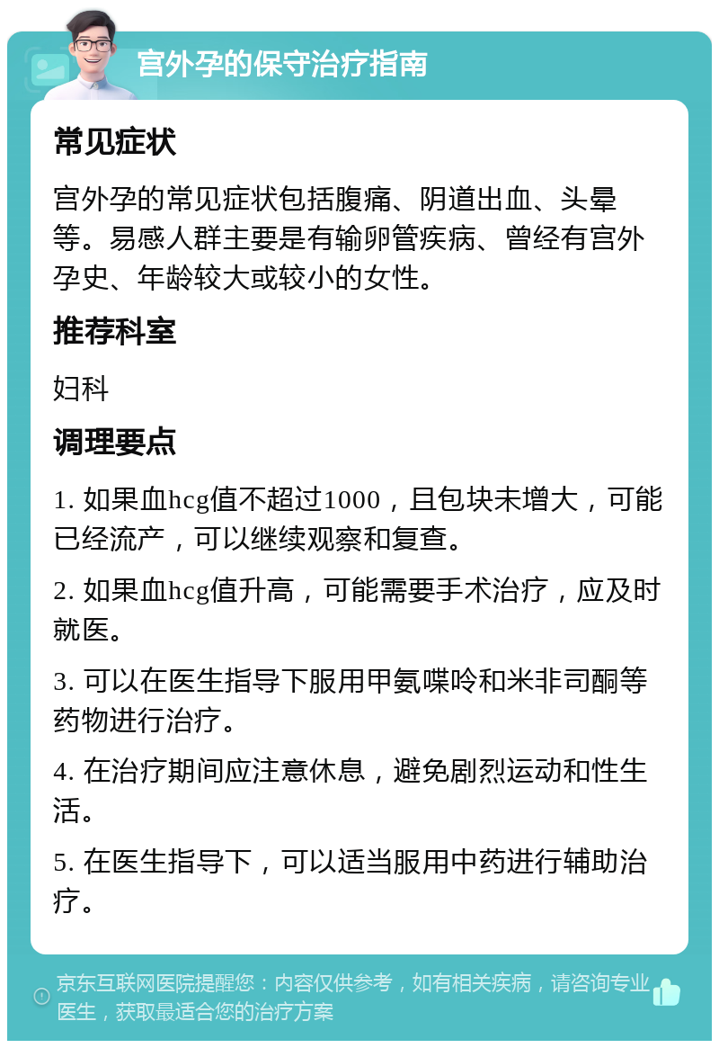 宫外孕的保守治疗指南 常见症状 宫外孕的常见症状包括腹痛、阴道出血、头晕等。易感人群主要是有输卵管疾病、曾经有宫外孕史、年龄较大或较小的女性。 推荐科室 妇科 调理要点 1. 如果血hcg值不超过1000，且包块未增大，可能已经流产，可以继续观察和复查。 2. 如果血hcg值升高，可能需要手术治疗，应及时就医。 3. 可以在医生指导下服用甲氨喋呤和米非司酮等药物进行治疗。 4. 在治疗期间应注意休息，避免剧烈运动和性生活。 5. 在医生指导下，可以适当服用中药进行辅助治疗。