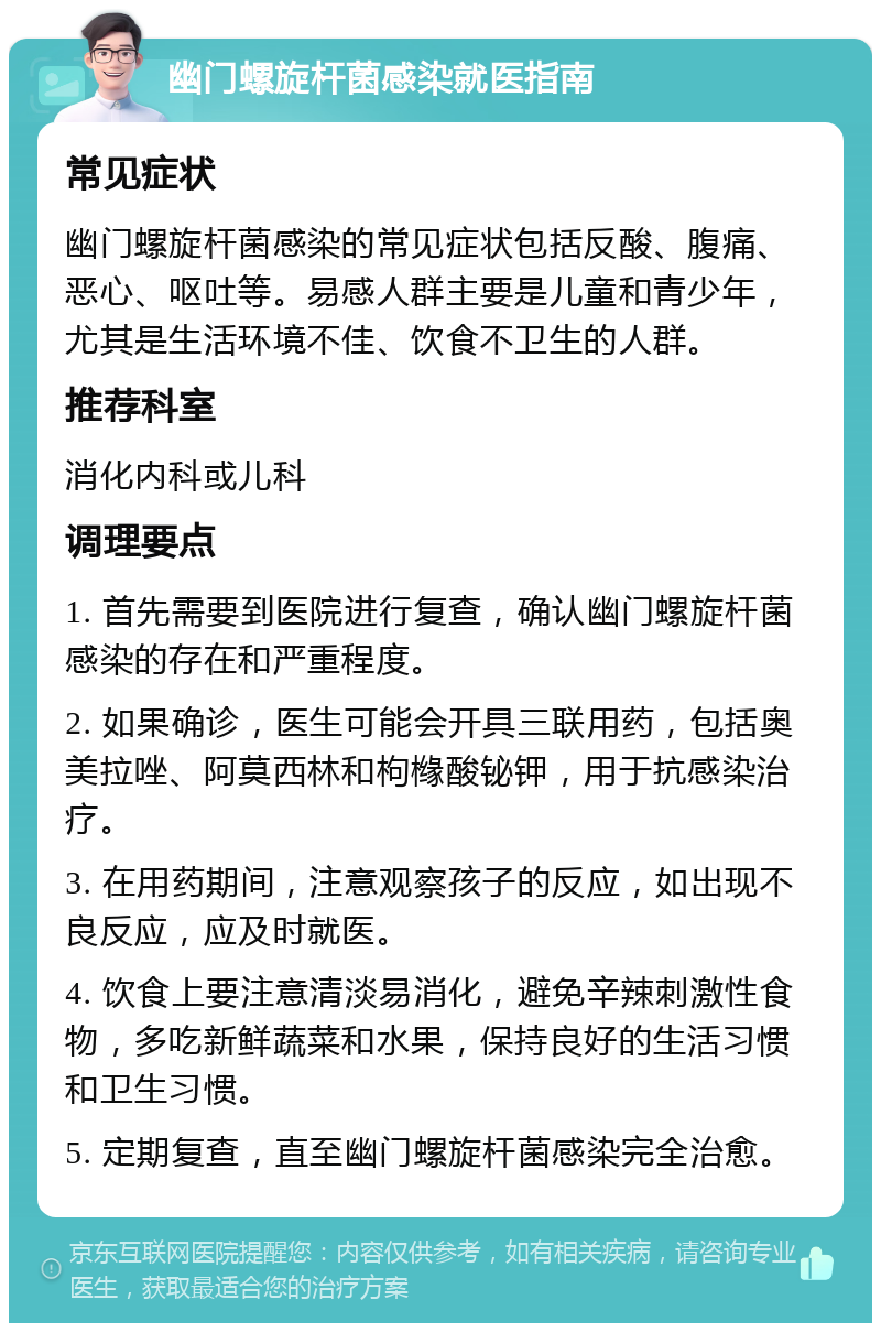 幽门螺旋杆菌感染就医指南 常见症状 幽门螺旋杆菌感染的常见症状包括反酸、腹痛、恶心、呕吐等。易感人群主要是儿童和青少年，尤其是生活环境不佳、饮食不卫生的人群。 推荐科室 消化内科或儿科 调理要点 1. 首先需要到医院进行复查，确认幽门螺旋杆菌感染的存在和严重程度。 2. 如果确诊，医生可能会开具三联用药，包括奥美拉唑、阿莫西林和枸橼酸铋钾，用于抗感染治疗。 3. 在用药期间，注意观察孩子的反应，如出现不良反应，应及时就医。 4. 饮食上要注意清淡易消化，避免辛辣刺激性食物，多吃新鲜蔬菜和水果，保持良好的生活习惯和卫生习惯。 5. 定期复查，直至幽门螺旋杆菌感染完全治愈。