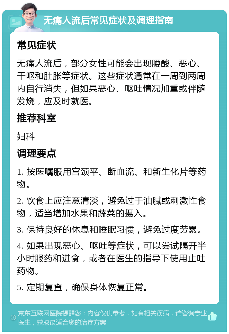 无痛人流后常见症状及调理指南 常见症状 无痛人流后，部分女性可能会出现腰酸、恶心、干呕和肚胀等症状。这些症状通常在一周到两周内自行消失，但如果恶心、呕吐情况加重或伴随发烧，应及时就医。 推荐科室 妇科 调理要点 1. 按医嘱服用宫颈平、断血流、和新生化片等药物。 2. 饮食上应注意清淡，避免过于油腻或刺激性食物，适当增加水果和蔬菜的摄入。 3. 保持良好的休息和睡眠习惯，避免过度劳累。 4. 如果出现恶心、呕吐等症状，可以尝试隔开半小时服药和进食，或者在医生的指导下使用止吐药物。 5. 定期复查，确保身体恢复正常。