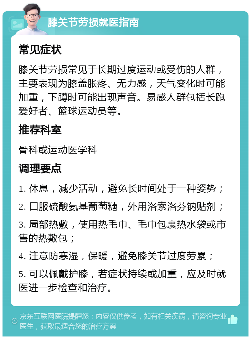 膝关节劳损就医指南 常见症状 膝关节劳损常见于长期过度运动或受伤的人群，主要表现为膝盖胀疼、无力感，天气变化时可能加重，下蹲时可能出现声音。易感人群包括长跑爱好者、篮球运动员等。 推荐科室 骨科或运动医学科 调理要点 1. 休息，减少活动，避免长时间处于一种姿势； 2. 口服硫酸氨基葡萄糖，外用洛索洛芬钠贴剂； 3. 局部热敷，使用热毛巾、毛巾包裹热水袋或市售的热敷包； 4. 注意防寒湿，保暖，避免膝关节过度劳累； 5. 可以佩戴护膝，若症状持续或加重，应及时就医进一步检查和治疗。