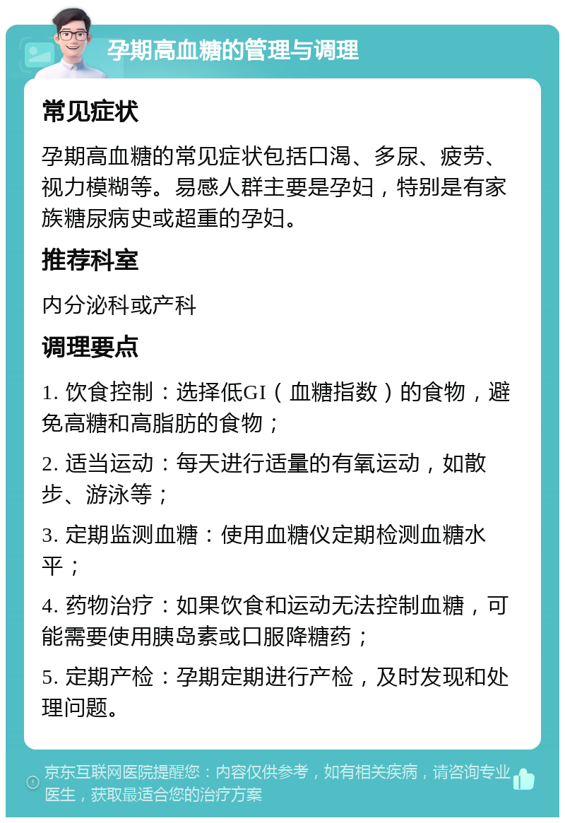 孕期高血糖的管理与调理 常见症状 孕期高血糖的常见症状包括口渴、多尿、疲劳、视力模糊等。易感人群主要是孕妇，特别是有家族糖尿病史或超重的孕妇。 推荐科室 内分泌科或产科 调理要点 1. 饮食控制：选择低GI（血糖指数）的食物，避免高糖和高脂肪的食物； 2. 适当运动：每天进行适量的有氧运动，如散步、游泳等； 3. 定期监测血糖：使用血糖仪定期检测血糖水平； 4. 药物治疗：如果饮食和运动无法控制血糖，可能需要使用胰岛素或口服降糖药； 5. 定期产检：孕期定期进行产检，及时发现和处理问题。