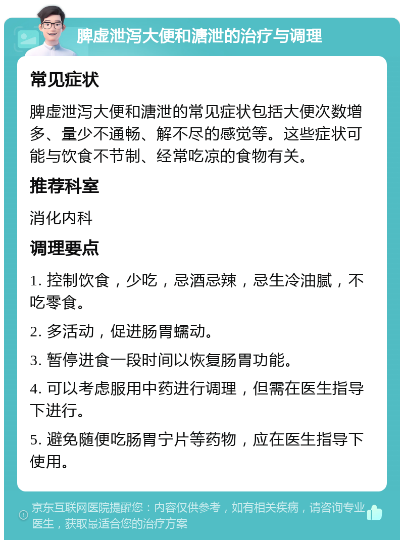 脾虚泄泻大便和溏泄的治疗与调理 常见症状 脾虚泄泻大便和溏泄的常见症状包括大便次数增多、量少不通畅、解不尽的感觉等。这些症状可能与饮食不节制、经常吃凉的食物有关。 推荐科室 消化内科 调理要点 1. 控制饮食，少吃，忌酒忌辣，忌生冷油腻，不吃零食。 2. 多活动，促进肠胃蠕动。 3. 暂停进食一段时间以恢复肠胃功能。 4. 可以考虑服用中药进行调理，但需在医生指导下进行。 5. 避免随便吃肠胃宁片等药物，应在医生指导下使用。