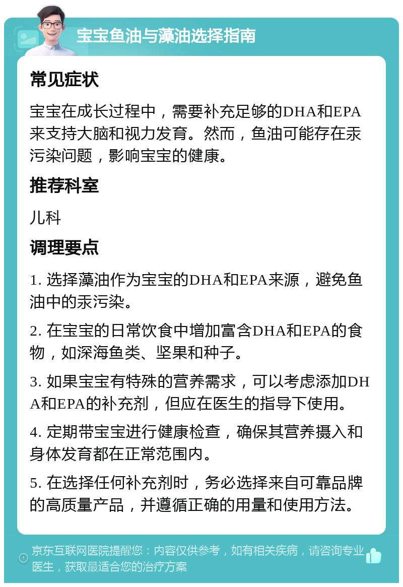 宝宝鱼油与藻油选择指南 常见症状 宝宝在成长过程中，需要补充足够的DHA和EPA来支持大脑和视力发育。然而，鱼油可能存在汞污染问题，影响宝宝的健康。 推荐科室 儿科 调理要点 1. 选择藻油作为宝宝的DHA和EPA来源，避免鱼油中的汞污染。 2. 在宝宝的日常饮食中增加富含DHA和EPA的食物，如深海鱼类、坚果和种子。 3. 如果宝宝有特殊的营养需求，可以考虑添加DHA和EPA的补充剂，但应在医生的指导下使用。 4. 定期带宝宝进行健康检查，确保其营养摄入和身体发育都在正常范围内。 5. 在选择任何补充剂时，务必选择来自可靠品牌的高质量产品，并遵循正确的用量和使用方法。