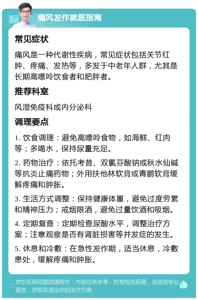 痛风发作就医指南 常见症状 痛风是一种代谢性疾病，常见症状包括关节红肿、疼痛、发热等，多发于中老年人群，尤其是长期高嘌呤饮食者和肥胖者。 推荐科室 风湿免疫科或内分泌科 调理要点 1. 饮食调理：避免高嘌呤食物，如海鲜、红肉等；多喝水，保持尿量充足。 2. 药物治疗：依托考昔、双氯芬酸钠或秋水仙碱等抗炎止痛药物；外用扶他林软膏或青鹏软膏缓解疼痛和肿胀。 3. 生活方式调整：保持健康体重，避免过度劳累和精神压力；戒烟限酒，避免过量饮酒和吸烟。 4. 定期复查：定期检查尿酸水平，调整治疗方案；注意观察是否有肾脏损害等并发症的发生。 5. 休息和冷敷：在急性发作期，适当休息，冷敷患处，缓解疼痛和肿胀。