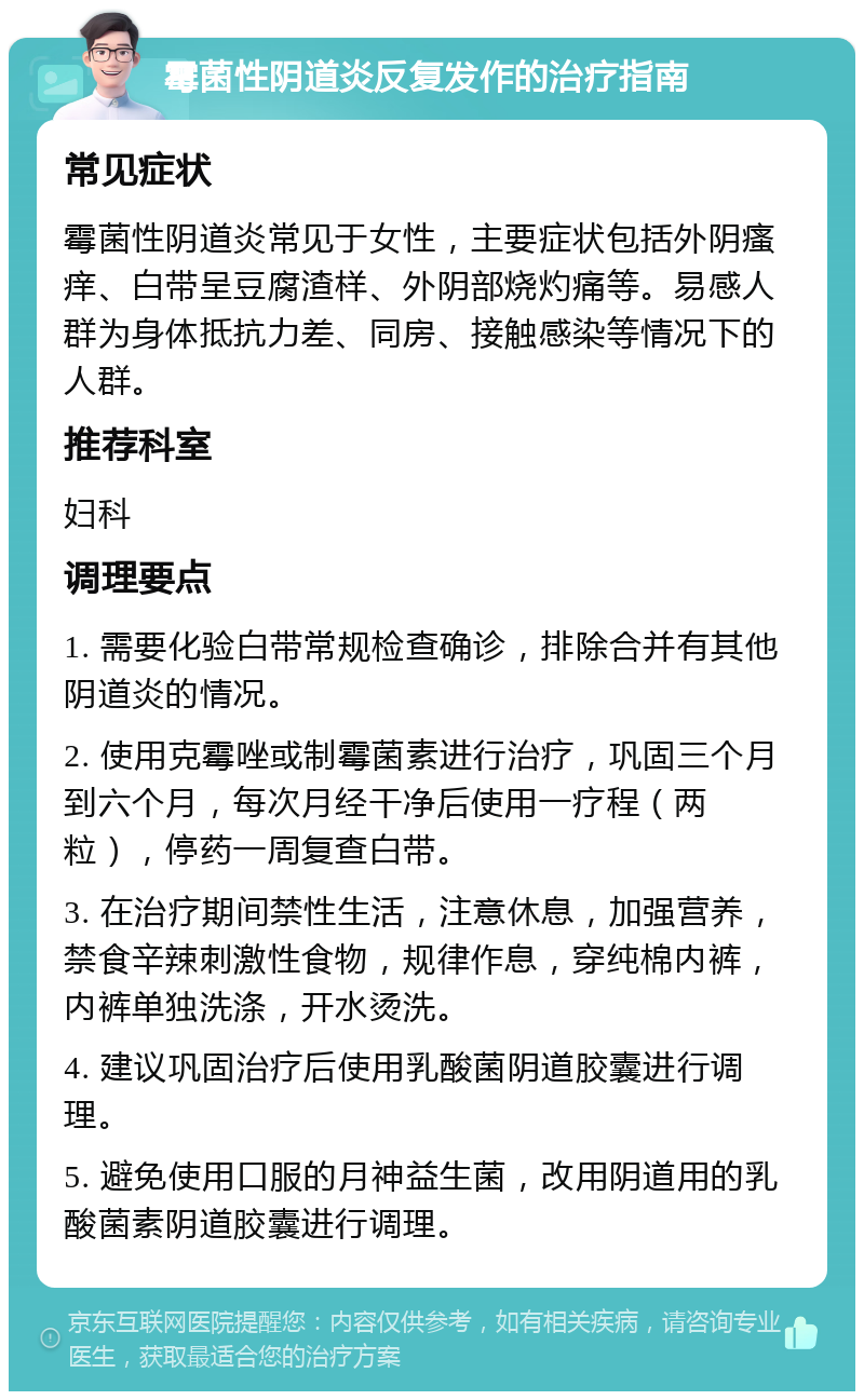 霉菌性阴道炎反复发作的治疗指南 常见症状 霉菌性阴道炎常见于女性，主要症状包括外阴瘙痒、白带呈豆腐渣样、外阴部烧灼痛等。易感人群为身体抵抗力差、同房、接触感染等情况下的人群。 推荐科室 妇科 调理要点 1. 需要化验白带常规检查确诊，排除合并有其他阴道炎的情况。 2. 使用克霉唑或制霉菌素进行治疗，巩固三个月到六个月，每次月经干净后使用一疗程（两粒），停药一周复查白带。 3. 在治疗期间禁性生活，注意休息，加强营养，禁食辛辣刺激性食物，规律作息，穿纯棉内裤，内裤单独洗涤，开水烫洗。 4. 建议巩固治疗后使用乳酸菌阴道胶囊进行调理。 5. 避免使用口服的月神益生菌，改用阴道用的乳酸菌素阴道胶囊进行调理。