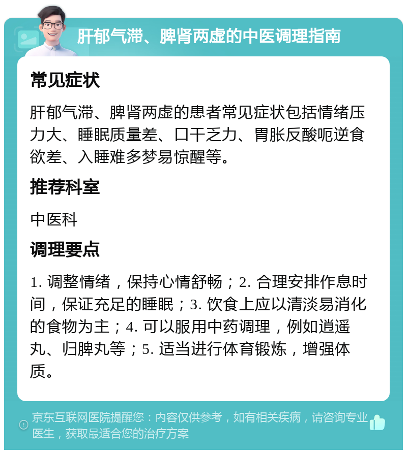 肝郁气滞、脾肾两虚的中医调理指南 常见症状 肝郁气滞、脾肾两虚的患者常见症状包括情绪压力大、睡眠质量差、口干乏力、胃胀反酸呃逆食欲差、入睡难多梦易惊醒等。 推荐科室 中医科 调理要点 1. 调整情绪，保持心情舒畅；2. 合理安排作息时间，保证充足的睡眠；3. 饮食上应以清淡易消化的食物为主；4. 可以服用中药调理，例如逍遥丸、归脾丸等；5. 适当进行体育锻炼，增强体质。