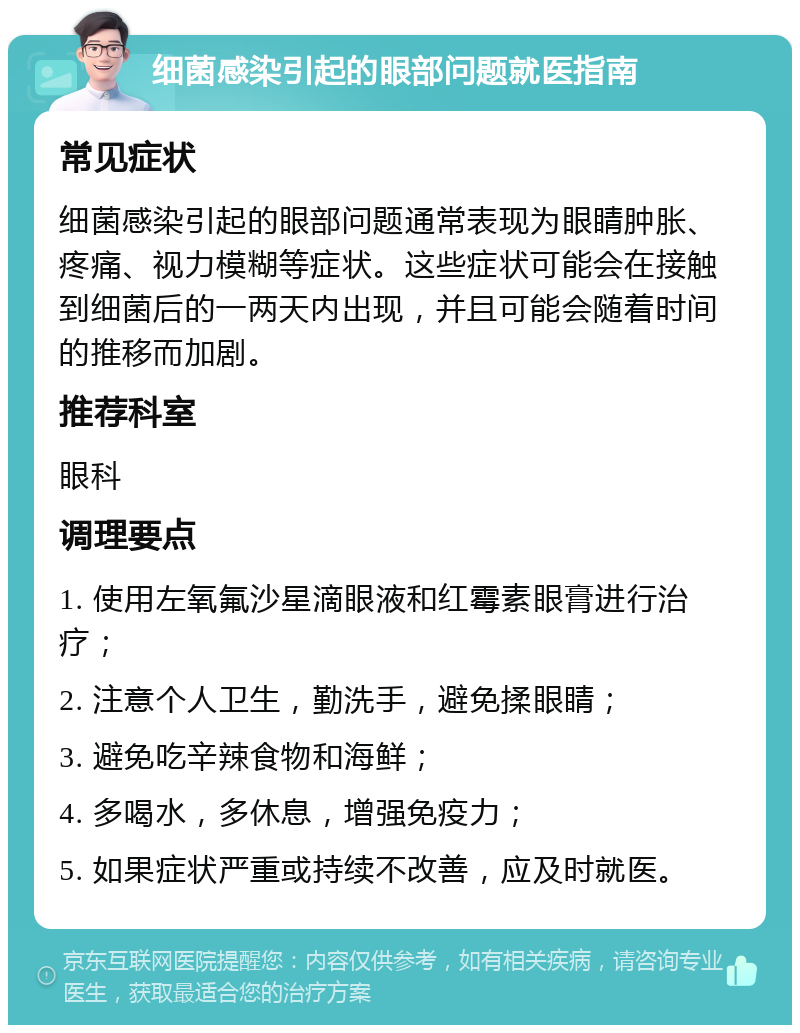 细菌感染引起的眼部问题就医指南 常见症状 细菌感染引起的眼部问题通常表现为眼睛肿胀、疼痛、视力模糊等症状。这些症状可能会在接触到细菌后的一两天内出现，并且可能会随着时间的推移而加剧。 推荐科室 眼科 调理要点 1. 使用左氧氟沙星滴眼液和红霉素眼膏进行治疗； 2. 注意个人卫生，勤洗手，避免揉眼睛； 3. 避免吃辛辣食物和海鲜； 4. 多喝水，多休息，增强免疫力； 5. 如果症状严重或持续不改善，应及时就医。