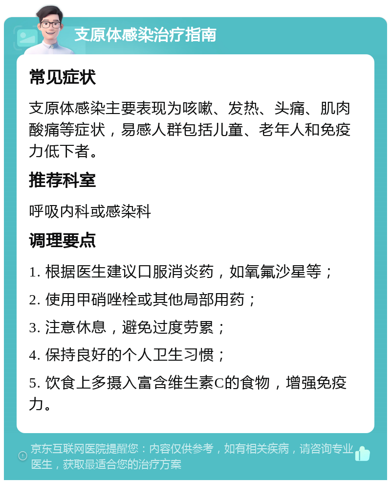 支原体感染治疗指南 常见症状 支原体感染主要表现为咳嗽、发热、头痛、肌肉酸痛等症状，易感人群包括儿童、老年人和免疫力低下者。 推荐科室 呼吸内科或感染科 调理要点 1. 根据医生建议口服消炎药，如氧氟沙星等； 2. 使用甲硝唑栓或其他局部用药； 3. 注意休息，避免过度劳累； 4. 保持良好的个人卫生习惯； 5. 饮食上多摄入富含维生素C的食物，增强免疫力。