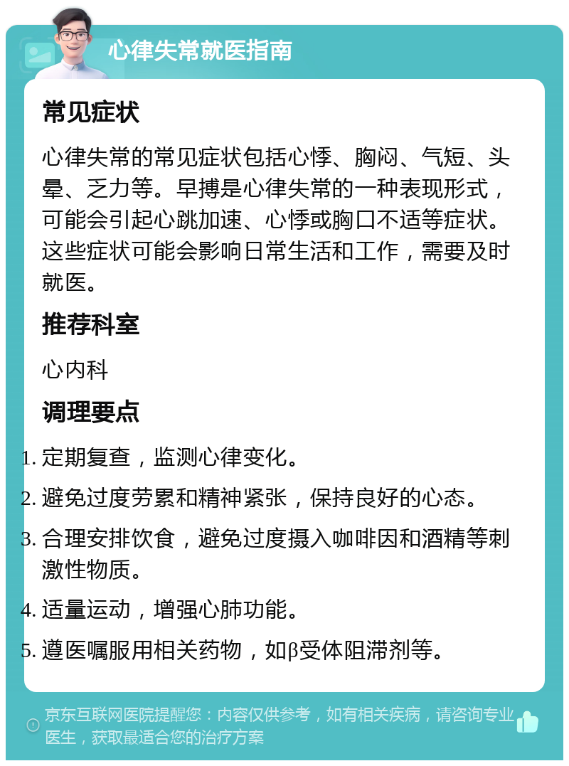 心律失常就医指南 常见症状 心律失常的常见症状包括心悸、胸闷、气短、头晕、乏力等。早搏是心律失常的一种表现形式，可能会引起心跳加速、心悸或胸口不适等症状。这些症状可能会影响日常生活和工作，需要及时就医。 推荐科室 心内科 调理要点 定期复查，监测心律变化。 避免过度劳累和精神紧张，保持良好的心态。 合理安排饮食，避免过度摄入咖啡因和酒精等刺激性物质。 适量运动，增强心肺功能。 遵医嘱服用相关药物，如β受体阻滞剂等。