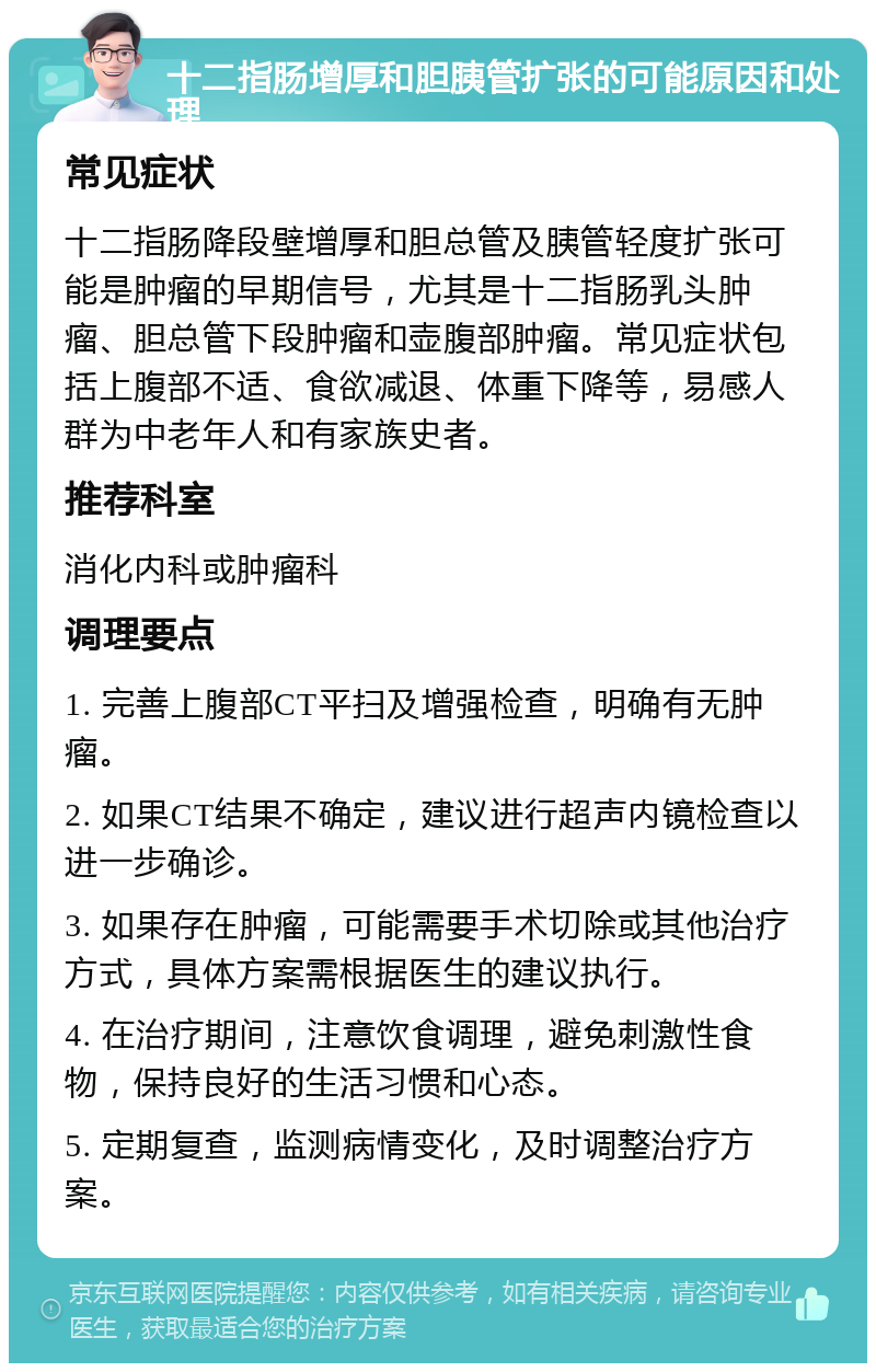 十二指肠增厚和胆胰管扩张的可能原因和处理 常见症状 十二指肠降段壁增厚和胆总管及胰管轻度扩张可能是肿瘤的早期信号，尤其是十二指肠乳头肿瘤、胆总管下段肿瘤和壶腹部肿瘤。常见症状包括上腹部不适、食欲减退、体重下降等，易感人群为中老年人和有家族史者。 推荐科室 消化内科或肿瘤科 调理要点 1. 完善上腹部CT平扫及增强检查，明确有无肿瘤。 2. 如果CT结果不确定，建议进行超声内镜检查以进一步确诊。 3. 如果存在肿瘤，可能需要手术切除或其他治疗方式，具体方案需根据医生的建议执行。 4. 在治疗期间，注意饮食调理，避免刺激性食物，保持良好的生活习惯和心态。 5. 定期复查，监测病情变化，及时调整治疗方案。