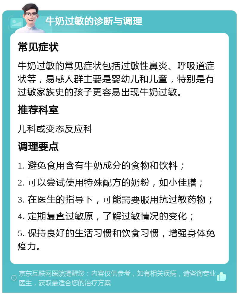 牛奶过敏的诊断与调理 常见症状 牛奶过敏的常见症状包括过敏性鼻炎、呼吸道症状等，易感人群主要是婴幼儿和儿童，特别是有过敏家族史的孩子更容易出现牛奶过敏。 推荐科室 儿科或变态反应科 调理要点 1. 避免食用含有牛奶成分的食物和饮料； 2. 可以尝试使用特殊配方的奶粉，如小佳膳； 3. 在医生的指导下，可能需要服用抗过敏药物； 4. 定期复查过敏原，了解过敏情况的变化； 5. 保持良好的生活习惯和饮食习惯，增强身体免疫力。