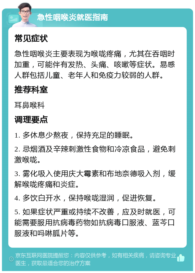 急性咽喉炎就医指南 常见症状 急性咽喉炎主要表现为喉咙疼痛，尤其在吞咽时加重，可能伴有发热、头痛、咳嗽等症状。易感人群包括儿童、老年人和免疫力较弱的人群。 推荐科室 耳鼻喉科 调理要点 1. 多休息少熬夜，保持充足的睡眠。 2. 忌烟酒及辛辣刺激性食物和冷凉食品，避免刺激喉咙。 3. 雾化吸入使用庆大霉素和布地奈德吸入剂，缓解喉咙疼痛和炎症。 4. 多饮白开水，保持喉咙湿润，促进恢复。 5. 如果症状严重或持续不改善，应及时就医，可能需要服用抗病毒药物如抗病毒口服液、蓝芩口服液和吗啉胍片等。