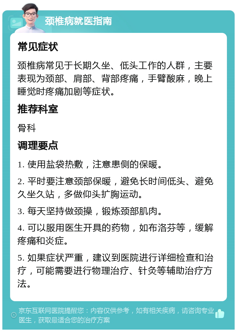 颈椎病就医指南 常见症状 颈椎病常见于长期久坐、低头工作的人群，主要表现为颈部、肩部、背部疼痛，手臂酸麻，晚上睡觉时疼痛加剧等症状。 推荐科室 骨科 调理要点 1. 使用盐袋热敷，注意患侧的保暖。 2. 平时要注意颈部保暖，避免长时间低头、避免久坐久站，多做仰头扩胸运动。 3. 每天坚持做颈操，锻炼颈部肌肉。 4. 可以服用医生开具的药物，如布洛芬等，缓解疼痛和炎症。 5. 如果症状严重，建议到医院进行详细检查和治疗，可能需要进行物理治疗、针灸等辅助治疗方法。