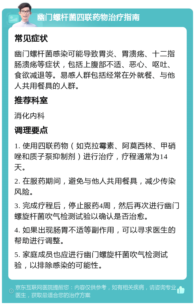 幽门螺杆菌四联药物治疗指南 常见症状 幽门螺杆菌感染可能导致胃炎、胃溃疡、十二指肠溃疡等症状，包括上腹部不适、恶心、呕吐、食欲减退等。易感人群包括经常在外就餐、与他人共用餐具的人群。 推荐科室 消化内科 调理要点 1. 使用四联药物（如克拉霉素、阿莫西林、甲硝唑和质子泵抑制剂）进行治疗，疗程通常为14天。 2. 在服药期间，避免与他人共用餐具，减少传染风险。 3. 完成疗程后，停止服药4周，然后再次进行幽门螺旋杆菌吹气检测试验以确认是否治愈。 4. 如果出现肠胃不适等副作用，可以寻求医生的帮助进行调整。 5. 家庭成员也应进行幽门螺旋杆菌吹气检测试验，以排除感染的可能性。