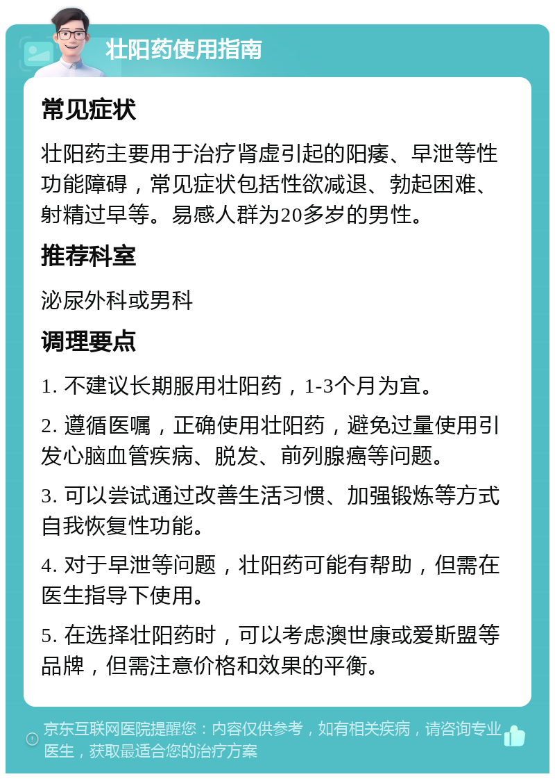 壮阳药使用指南 常见症状 壮阳药主要用于治疗肾虚引起的阳痿、早泄等性功能障碍，常见症状包括性欲减退、勃起困难、射精过早等。易感人群为20多岁的男性。 推荐科室 泌尿外科或男科 调理要点 1. 不建议长期服用壮阳药，1-3个月为宜。 2. 遵循医嘱，正确使用壮阳药，避免过量使用引发心脑血管疾病、脱发、前列腺癌等问题。 3. 可以尝试通过改善生活习惯、加强锻炼等方式自我恢复性功能。 4. 对于早泄等问题，壮阳药可能有帮助，但需在医生指导下使用。 5. 在选择壮阳药时，可以考虑澳世康或爱斯盟等品牌，但需注意价格和效果的平衡。