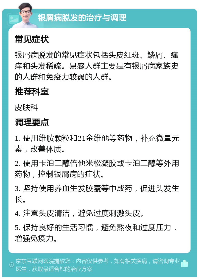 银屑病脱发的治疗与调理 常见症状 银屑病脱发的常见症状包括头皮红斑、鳞屑、瘙痒和头发稀疏。易感人群主要是有银屑病家族史的人群和免疫力较弱的人群。 推荐科室 皮肤科 调理要点 1. 使用维胺颗粒和21金维他等药物，补充微量元素，改善体质。 2. 使用卡泊三醇倍他米松凝胶或卡泊三醇等外用药物，控制银屑病的症状。 3. 坚持使用养血生发胶囊等中成药，促进头发生长。 4. 注意头皮清洁，避免过度刺激头皮。 5. 保持良好的生活习惯，避免熬夜和过度压力，增强免疫力。