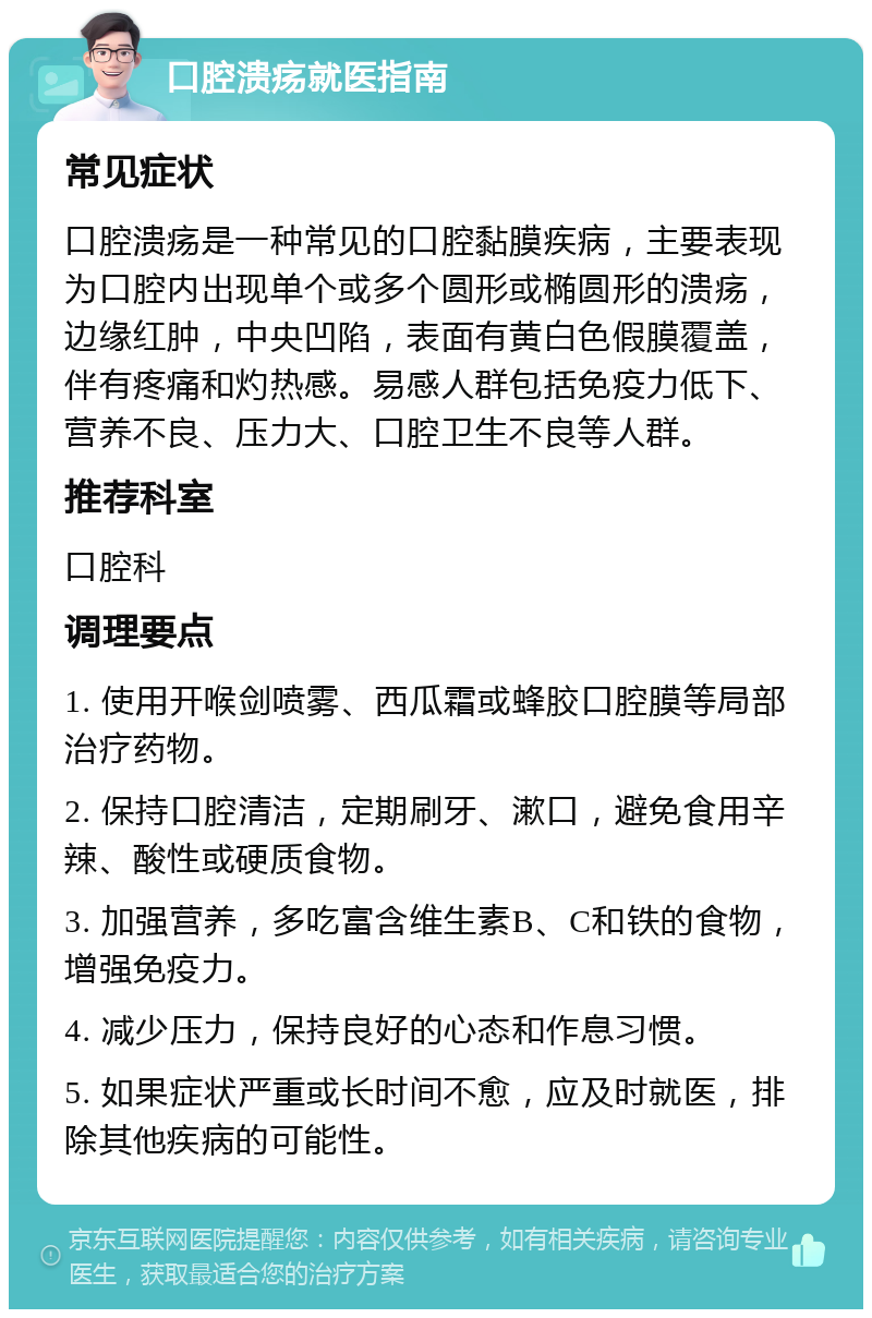 口腔溃疡就医指南 常见症状 口腔溃疡是一种常见的口腔黏膜疾病，主要表现为口腔内出现单个或多个圆形或椭圆形的溃疡，边缘红肿，中央凹陷，表面有黄白色假膜覆盖，伴有疼痛和灼热感。易感人群包括免疫力低下、营养不良、压力大、口腔卫生不良等人群。 推荐科室 口腔科 调理要点 1. 使用开喉剑喷雾、西瓜霜或蜂胶口腔膜等局部治疗药物。 2. 保持口腔清洁，定期刷牙、漱口，避免食用辛辣、酸性或硬质食物。 3. 加强营养，多吃富含维生素B、C和铁的食物，增强免疫力。 4. 减少压力，保持良好的心态和作息习惯。 5. 如果症状严重或长时间不愈，应及时就医，排除其他疾病的可能性。