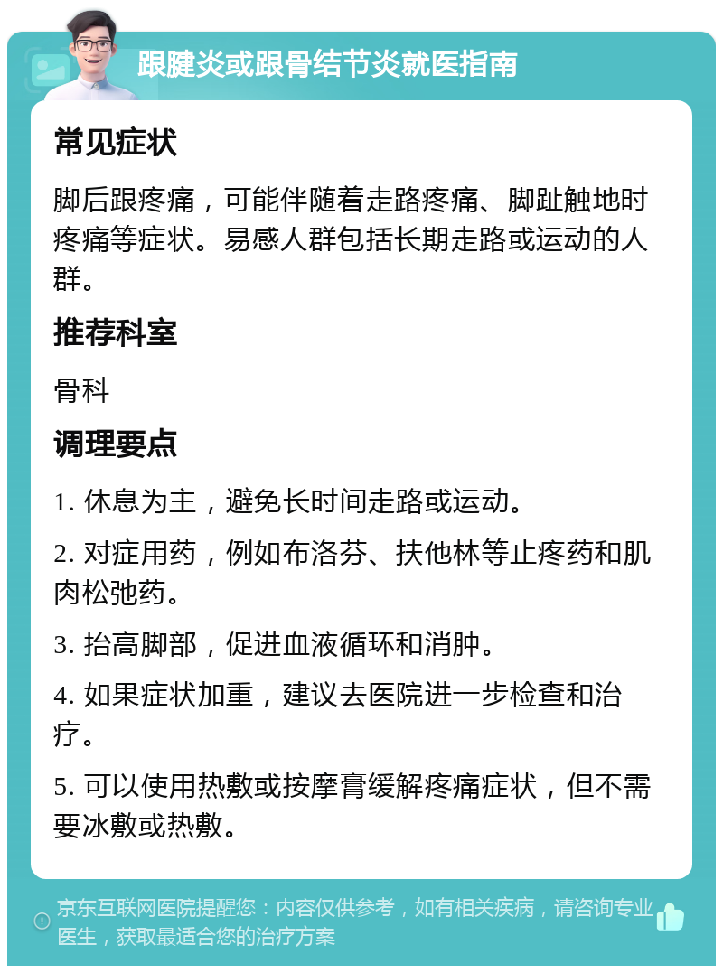 跟腱炎或跟骨结节炎就医指南 常见症状 脚后跟疼痛，可能伴随着走路疼痛、脚趾触地时疼痛等症状。易感人群包括长期走路或运动的人群。 推荐科室 骨科 调理要点 1. 休息为主，避免长时间走路或运动。 2. 对症用药，例如布洛芬、扶他林等止疼药和肌肉松弛药。 3. 抬高脚部，促进血液循环和消肿。 4. 如果症状加重，建议去医院进一步检查和治疗。 5. 可以使用热敷或按摩膏缓解疼痛症状，但不需要冰敷或热敷。