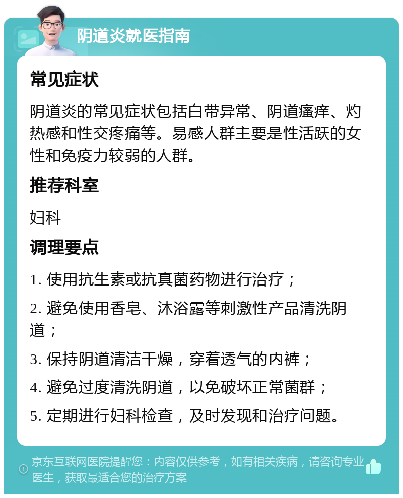 阴道炎就医指南 常见症状 阴道炎的常见症状包括白带异常、阴道瘙痒、灼热感和性交疼痛等。易感人群主要是性活跃的女性和免疫力较弱的人群。 推荐科室 妇科 调理要点 1. 使用抗生素或抗真菌药物进行治疗； 2. 避免使用香皂、沐浴露等刺激性产品清洗阴道； 3. 保持阴道清洁干燥，穿着透气的内裤； 4. 避免过度清洗阴道，以免破坏正常菌群； 5. 定期进行妇科检查，及时发现和治疗问题。