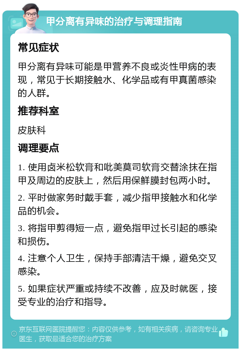 甲分离有异味的治疗与调理指南 常见症状 甲分离有异味可能是甲营养不良或炎性甲病的表现，常见于长期接触水、化学品或有甲真菌感染的人群。 推荐科室 皮肤科 调理要点 1. 使用卤米松软膏和吡美莫司软膏交替涂抹在指甲及周边的皮肤上，然后用保鲜膜封包两小时。 2. 平时做家务时戴手套，减少指甲接触水和化学品的机会。 3. 将指甲剪得短一点，避免指甲过长引起的感染和损伤。 4. 注意个人卫生，保持手部清洁干燥，避免交叉感染。 5. 如果症状严重或持续不改善，应及时就医，接受专业的治疗和指导。