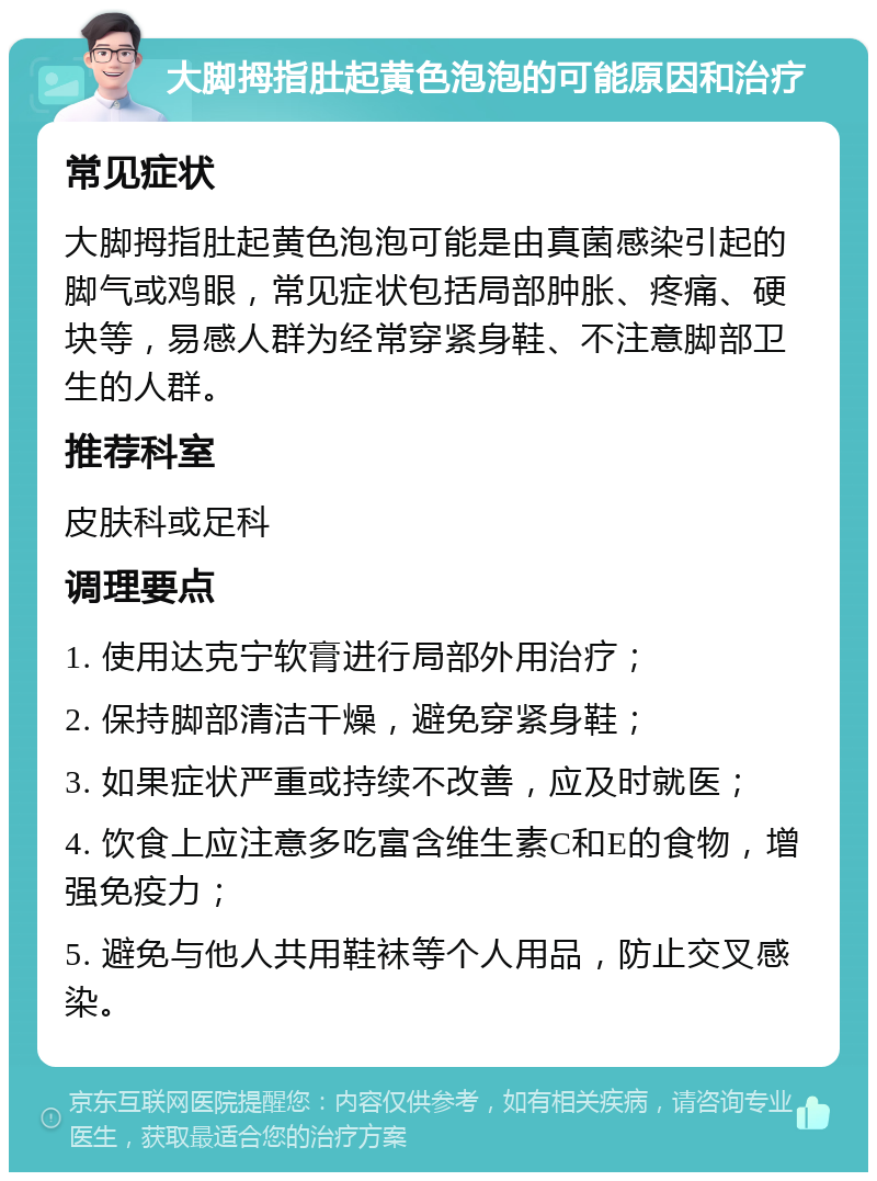 大脚拇指肚起黄色泡泡的可能原因和治疗 常见症状 大脚拇指肚起黄色泡泡可能是由真菌感染引起的脚气或鸡眼，常见症状包括局部肿胀、疼痛、硬块等，易感人群为经常穿紧身鞋、不注意脚部卫生的人群。 推荐科室 皮肤科或足科 调理要点 1. 使用达克宁软膏进行局部外用治疗； 2. 保持脚部清洁干燥，避免穿紧身鞋； 3. 如果症状严重或持续不改善，应及时就医； 4. 饮食上应注意多吃富含维生素C和E的食物，增强免疫力； 5. 避免与他人共用鞋袜等个人用品，防止交叉感染。