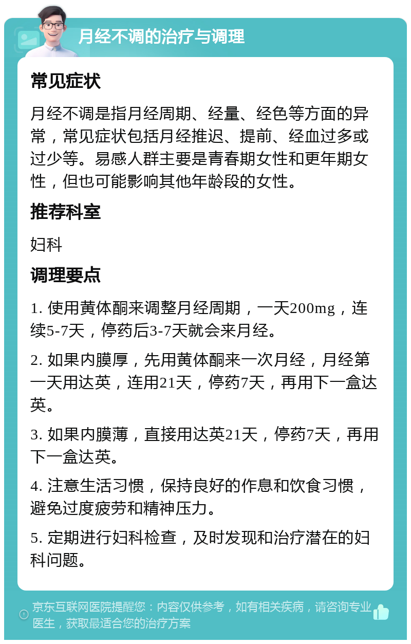 月经不调的治疗与调理 常见症状 月经不调是指月经周期、经量、经色等方面的异常，常见症状包括月经推迟、提前、经血过多或过少等。易感人群主要是青春期女性和更年期女性，但也可能影响其他年龄段的女性。 推荐科室 妇科 调理要点 1. 使用黄体酮来调整月经周期，一天200mg，连续5-7天，停药后3-7天就会来月经。 2. 如果内膜厚，先用黄体酮来一次月经，月经第一天用达英，连用21天，停药7天，再用下一盒达英。 3. 如果内膜薄，直接用达英21天，停药7天，再用下一盒达英。 4. 注意生活习惯，保持良好的作息和饮食习惯，避免过度疲劳和精神压力。 5. 定期进行妇科检查，及时发现和治疗潜在的妇科问题。