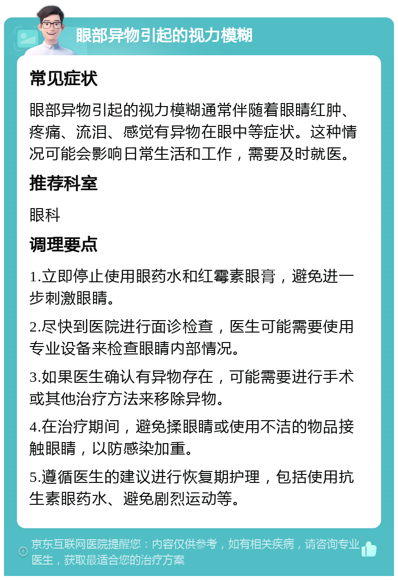 眼部异物引起的视力模糊 常见症状 眼部异物引起的视力模糊通常伴随着眼睛红肿、疼痛、流泪、感觉有异物在眼中等症状。这种情况可能会影响日常生活和工作，需要及时就医。 推荐科室 眼科 调理要点 1.立即停止使用眼药水和红霉素眼膏，避免进一步刺激眼睛。 2.尽快到医院进行面诊检查，医生可能需要使用专业设备来检查眼睛内部情况。 3.如果医生确认有异物存在，可能需要进行手术或其他治疗方法来移除异物。 4.在治疗期间，避免揉眼睛或使用不洁的物品接触眼睛，以防感染加重。 5.遵循医生的建议进行恢复期护理，包括使用抗生素眼药水、避免剧烈运动等。