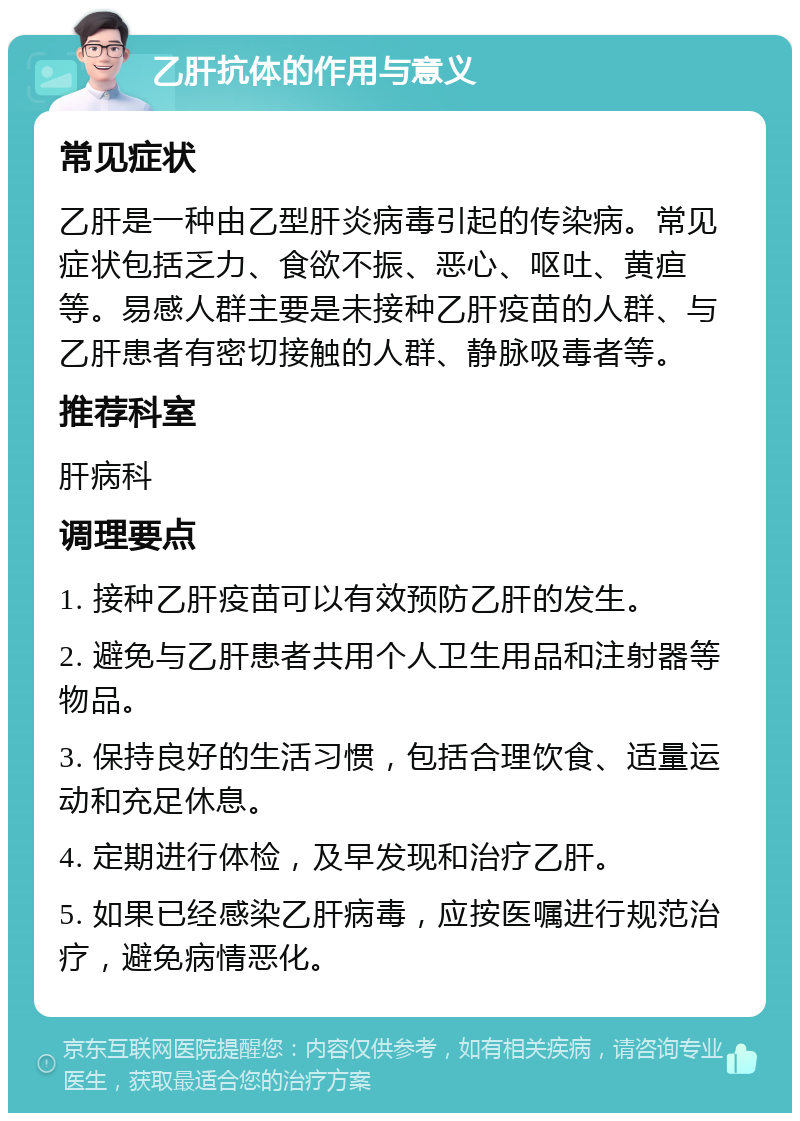 乙肝抗体的作用与意义 常见症状 乙肝是一种由乙型肝炎病毒引起的传染病。常见症状包括乏力、食欲不振、恶心、呕吐、黄疸等。易感人群主要是未接种乙肝疫苗的人群、与乙肝患者有密切接触的人群、静脉吸毒者等。 推荐科室 肝病科 调理要点 1. 接种乙肝疫苗可以有效预防乙肝的发生。 2. 避免与乙肝患者共用个人卫生用品和注射器等物品。 3. 保持良好的生活习惯，包括合理饮食、适量运动和充足休息。 4. 定期进行体检，及早发现和治疗乙肝。 5. 如果已经感染乙肝病毒，应按医嘱进行规范治疗，避免病情恶化。