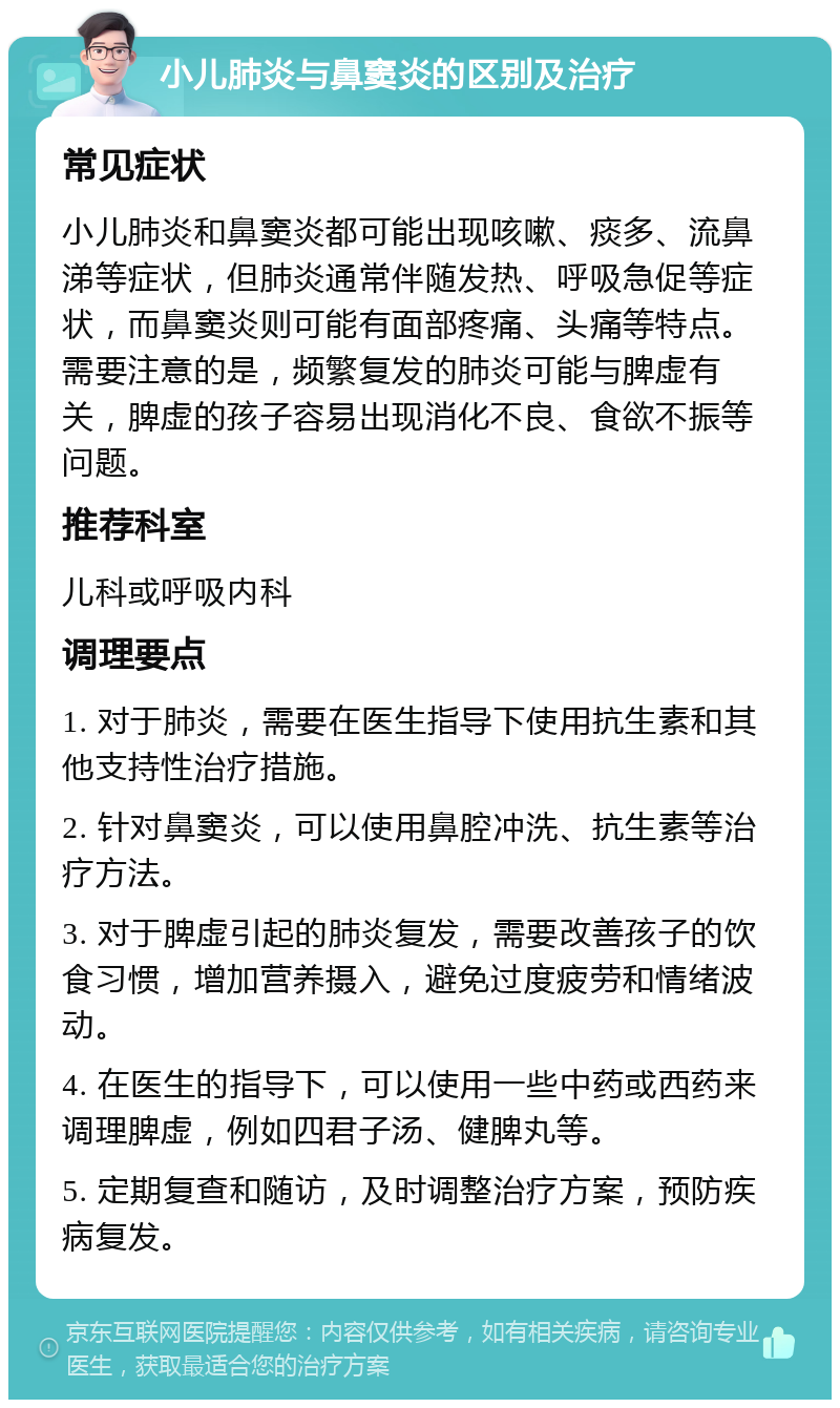 小儿肺炎与鼻窦炎的区别及治疗 常见症状 小儿肺炎和鼻窦炎都可能出现咳嗽、痰多、流鼻涕等症状，但肺炎通常伴随发热、呼吸急促等症状，而鼻窦炎则可能有面部疼痛、头痛等特点。需要注意的是，频繁复发的肺炎可能与脾虚有关，脾虚的孩子容易出现消化不良、食欲不振等问题。 推荐科室 儿科或呼吸内科 调理要点 1. 对于肺炎，需要在医生指导下使用抗生素和其他支持性治疗措施。 2. 针对鼻窦炎，可以使用鼻腔冲洗、抗生素等治疗方法。 3. 对于脾虚引起的肺炎复发，需要改善孩子的饮食习惯，增加营养摄入，避免过度疲劳和情绪波动。 4. 在医生的指导下，可以使用一些中药或西药来调理脾虚，例如四君子汤、健脾丸等。 5. 定期复查和随访，及时调整治疗方案，预防疾病复发。