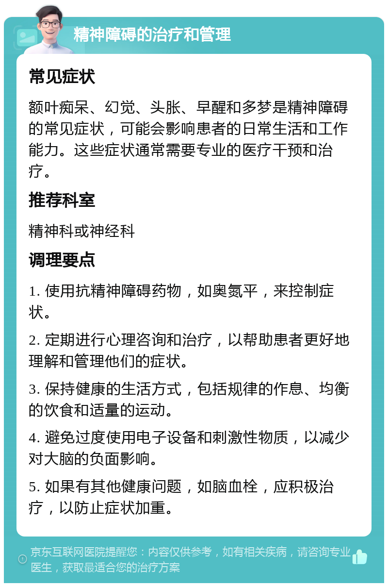 精神障碍的治疗和管理 常见症状 额叶痴呆、幻觉、头胀、早醒和多梦是精神障碍的常见症状，可能会影响患者的日常生活和工作能力。这些症状通常需要专业的医疗干预和治疗。 推荐科室 精神科或神经科 调理要点 1. 使用抗精神障碍药物，如奥氮平，来控制症状。 2. 定期进行心理咨询和治疗，以帮助患者更好地理解和管理他们的症状。 3. 保持健康的生活方式，包括规律的作息、均衡的饮食和适量的运动。 4. 避免过度使用电子设备和刺激性物质，以减少对大脑的负面影响。 5. 如果有其他健康问题，如脑血栓，应积极治疗，以防止症状加重。