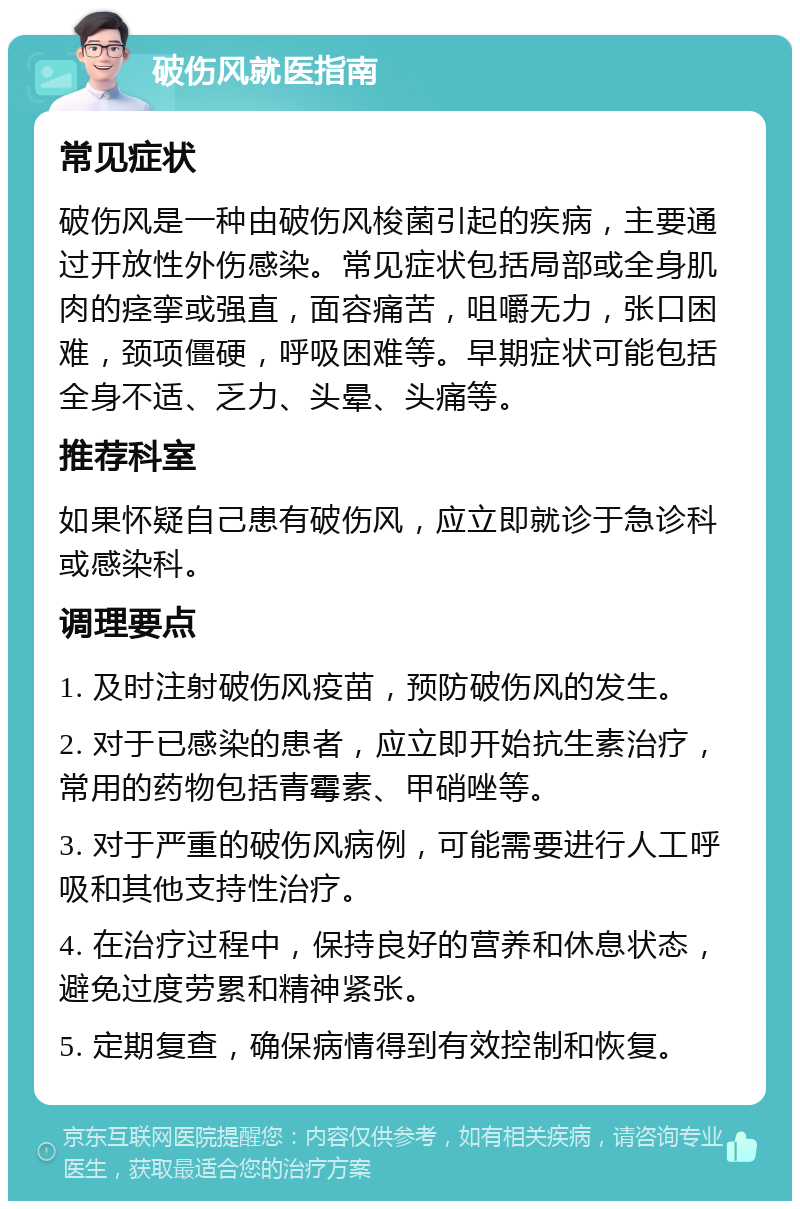 破伤风就医指南 常见症状 破伤风是一种由破伤风梭菌引起的疾病，主要通过开放性外伤感染。常见症状包括局部或全身肌肉的痉挛或强直，面容痛苦，咀嚼无力，张口困难，颈项僵硬，呼吸困难等。早期症状可能包括全身不适、乏力、头晕、头痛等。 推荐科室 如果怀疑自己患有破伤风，应立即就诊于急诊科或感染科。 调理要点 1. 及时注射破伤风疫苗，预防破伤风的发生。 2. 对于已感染的患者，应立即开始抗生素治疗，常用的药物包括青霉素、甲硝唑等。 3. 对于严重的破伤风病例，可能需要进行人工呼吸和其他支持性治疗。 4. 在治疗过程中，保持良好的营养和休息状态，避免过度劳累和精神紧张。 5. 定期复查，确保病情得到有效控制和恢复。