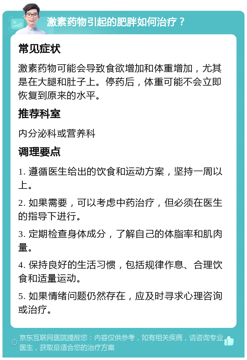 激素药物引起的肥胖如何治疗？ 常见症状 激素药物可能会导致食欲增加和体重增加，尤其是在大腿和肚子上。停药后，体重可能不会立即恢复到原来的水平。 推荐科室 内分泌科或营养科 调理要点 1. 遵循医生给出的饮食和运动方案，坚持一周以上。 2. 如果需要，可以考虑中药治疗，但必须在医生的指导下进行。 3. 定期检查身体成分，了解自己的体脂率和肌肉量。 4. 保持良好的生活习惯，包括规律作息、合理饮食和适量运动。 5. 如果情绪问题仍然存在，应及时寻求心理咨询或治疗。