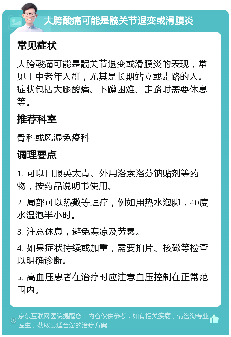 大胯酸痛可能是髋关节退变或滑膜炎 常见症状 大胯酸痛可能是髋关节退变或滑膜炎的表现，常见于中老年人群，尤其是长期站立或走路的人。症状包括大腿酸痛、下蹲困难、走路时需要休息等。 推荐科室 骨科或风湿免疫科 调理要点 1. 可以口服英太青、外用洛索洛芬钠贴剂等药物，按药品说明书使用。 2. 局部可以热敷等理疗，例如用热水泡脚，40度水温泡半小时。 3. 注意休息，避免寒凉及劳累。 4. 如果症状持续或加重，需要拍片、核磁等检查以明确诊断。 5. 高血压患者在治疗时应注意血压控制在正常范围内。