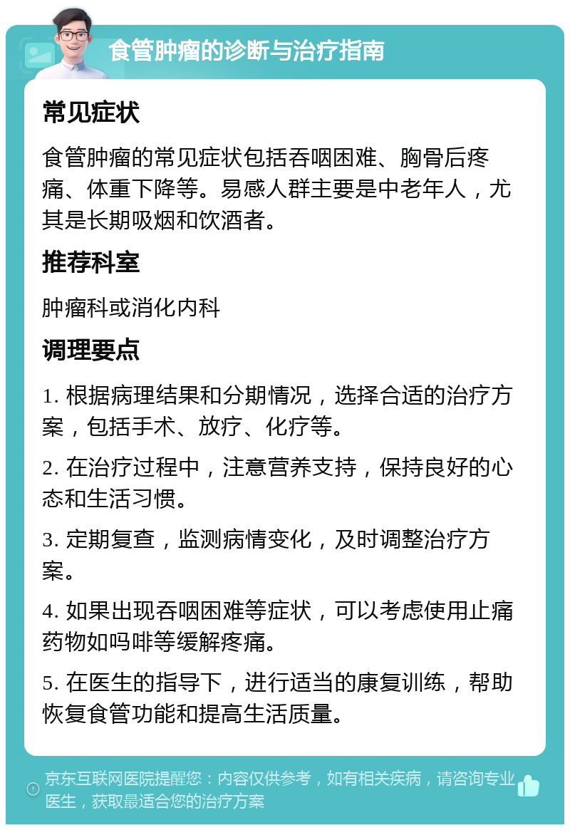 食管肿瘤的诊断与治疗指南 常见症状 食管肿瘤的常见症状包括吞咽困难、胸骨后疼痛、体重下降等。易感人群主要是中老年人，尤其是长期吸烟和饮酒者。 推荐科室 肿瘤科或消化内科 调理要点 1. 根据病理结果和分期情况，选择合适的治疗方案，包括手术、放疗、化疗等。 2. 在治疗过程中，注意营养支持，保持良好的心态和生活习惯。 3. 定期复查，监测病情变化，及时调整治疗方案。 4. 如果出现吞咽困难等症状，可以考虑使用止痛药物如吗啡等缓解疼痛。 5. 在医生的指导下，进行适当的康复训练，帮助恢复食管功能和提高生活质量。