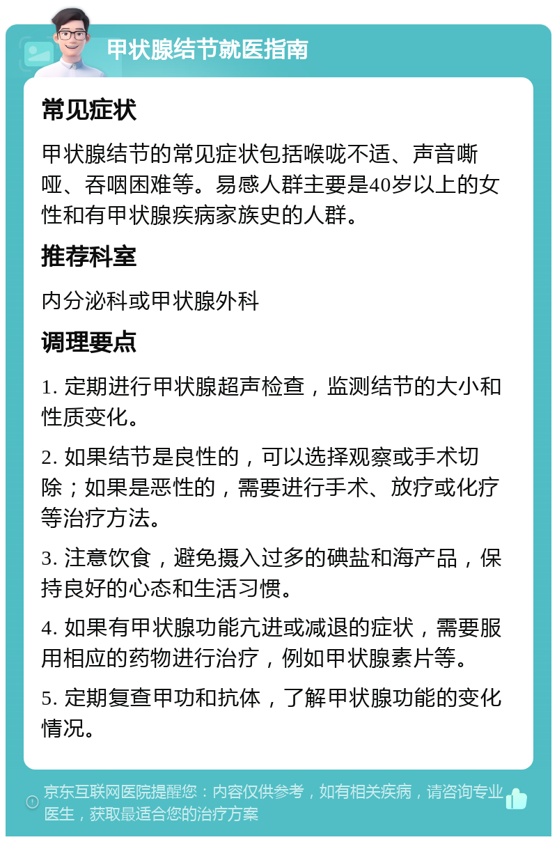 甲状腺结节就医指南 常见症状 甲状腺结节的常见症状包括喉咙不适、声音嘶哑、吞咽困难等。易感人群主要是40岁以上的女性和有甲状腺疾病家族史的人群。 推荐科室 内分泌科或甲状腺外科 调理要点 1. 定期进行甲状腺超声检查，监测结节的大小和性质变化。 2. 如果结节是良性的，可以选择观察或手术切除；如果是恶性的，需要进行手术、放疗或化疗等治疗方法。 3. 注意饮食，避免摄入过多的碘盐和海产品，保持良好的心态和生活习惯。 4. 如果有甲状腺功能亢进或减退的症状，需要服用相应的药物进行治疗，例如甲状腺素片等。 5. 定期复查甲功和抗体，了解甲状腺功能的变化情况。