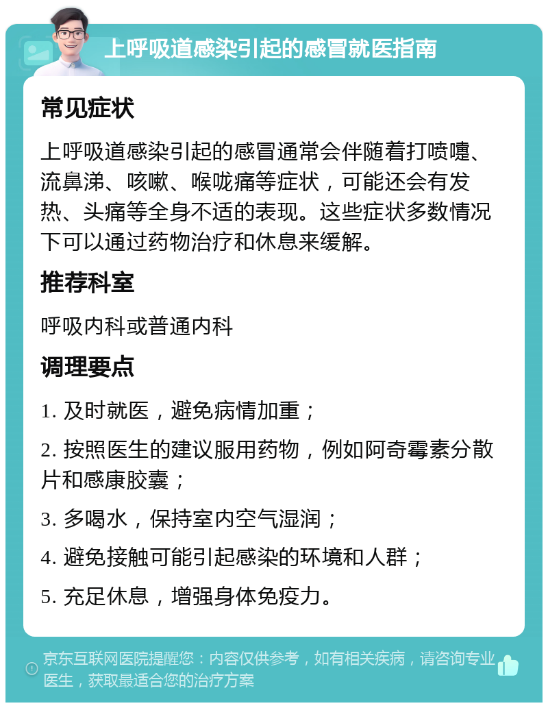 上呼吸道感染引起的感冒就医指南 常见症状 上呼吸道感染引起的感冒通常会伴随着打喷嚏、流鼻涕、咳嗽、喉咙痛等症状，可能还会有发热、头痛等全身不适的表现。这些症状多数情况下可以通过药物治疗和休息来缓解。 推荐科室 呼吸内科或普通内科 调理要点 1. 及时就医，避免病情加重； 2. 按照医生的建议服用药物，例如阿奇霉素分散片和感康胶囊； 3. 多喝水，保持室内空气湿润； 4. 避免接触可能引起感染的环境和人群； 5. 充足休息，增强身体免疫力。