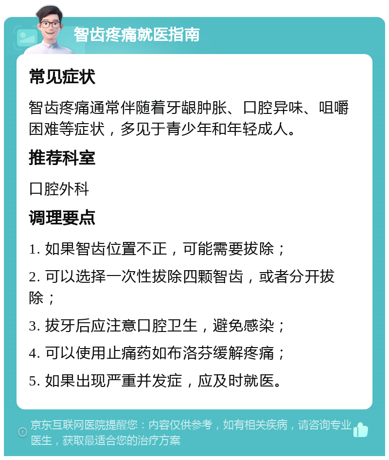 智齿疼痛就医指南 常见症状 智齿疼痛通常伴随着牙龈肿胀、口腔异味、咀嚼困难等症状，多见于青少年和年轻成人。 推荐科室 口腔外科 调理要点 1. 如果智齿位置不正，可能需要拔除； 2. 可以选择一次性拔除四颗智齿，或者分开拔除； 3. 拔牙后应注意口腔卫生，避免感染； 4. 可以使用止痛药如布洛芬缓解疼痛； 5. 如果出现严重并发症，应及时就医。